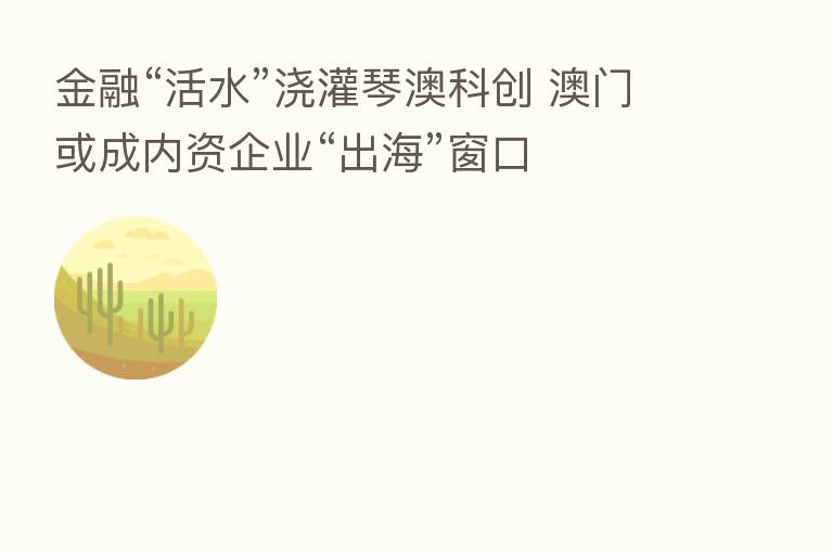 金融“活水”浇灌琴澳科创 澳门或成内资企业“出海”窗口
