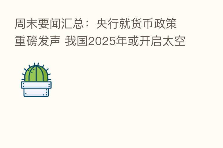 周末要闻汇总：央行就货币政策重磅发声 我国2025年或开启太空旅行