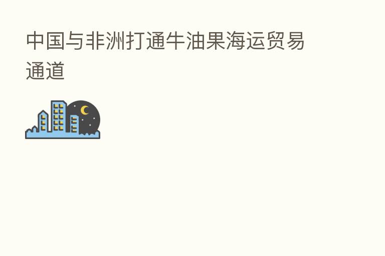 中国与非洲打通牛油果海运贸易通道