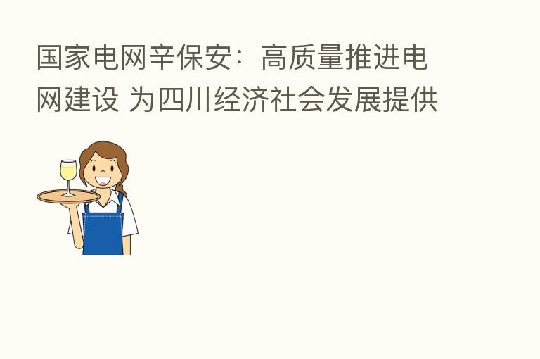 国家电网辛保安：高质量推进电网建设 为四川经济社会发展提供坚强电力保障