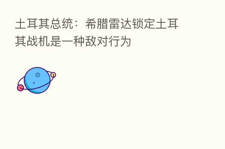 土耳其总统:希腊雷达锁定土耳其战机是一种敌对行为