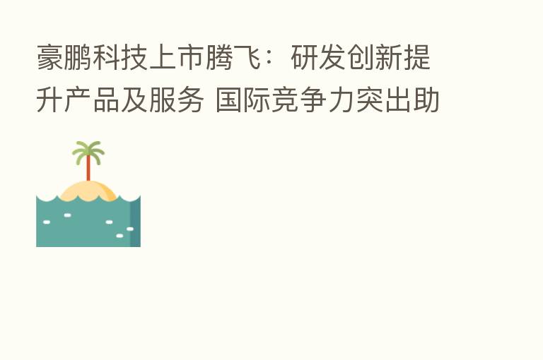 豪鹏科技上市腾飞:研发创新提升产品及服务 国际竞争力突出助力业绩稳增