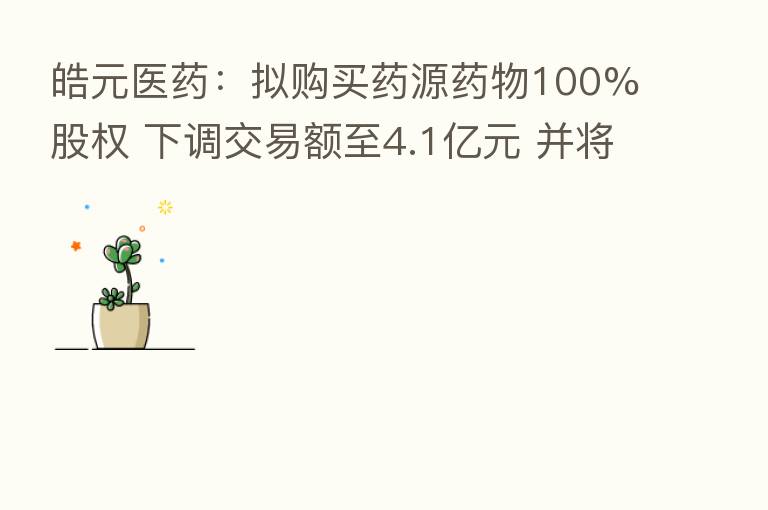 皓元医药：拟购买药源药物100%股权 下调交易额至4.1亿元 并将标的公司累计承诺净利润下调500万元