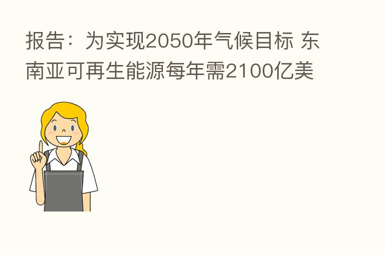 报告：为实现2050年气候目标 东南亚可再生能源每年需2100亿美元投资