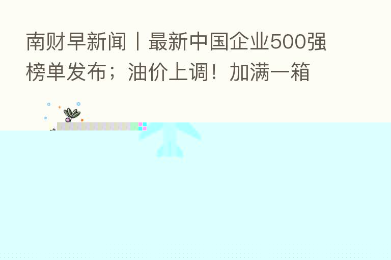 南财早新闻丨新 中国企业500强榜单发布;油价上调!加满一箱油多花约7.5元