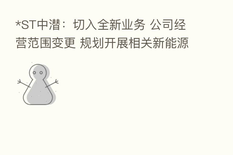 *ST中潜:切入全新业务 公司经营范围变更 规划开展相关新能源项目开发投建等业务