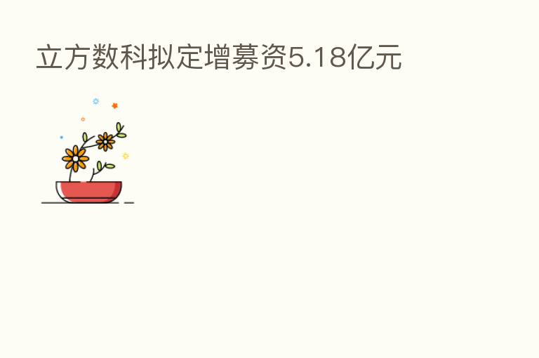 立方数科拟定增募资5.18亿元