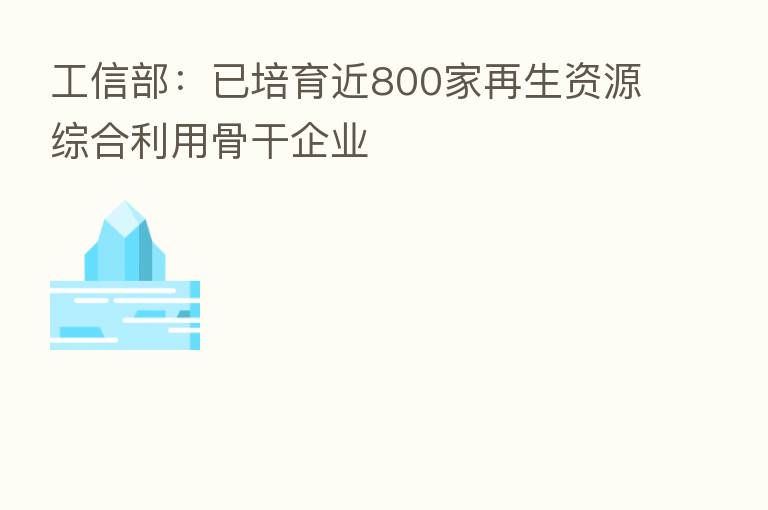 工信部：已培育近800家再生资源综合利用骨干企业