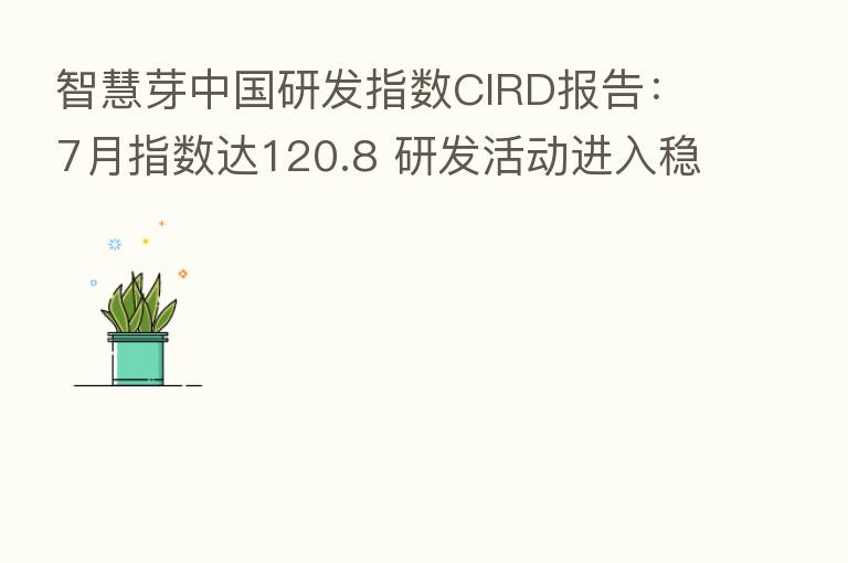 智慧芽中国研发指数CIRD报告:7月指数达120.8 研发活动进入稳健增长周期