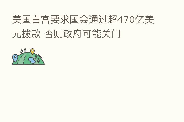 美国白宫要求国会通过超470亿美元拨款 否则政府可能关门