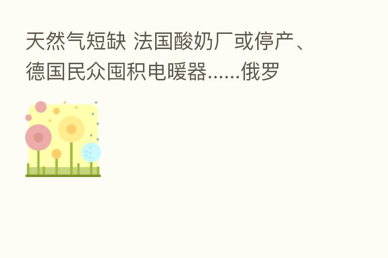 天然气短缺 法国酸奶厂或停产、德国民众囤积电暖器......俄罗斯：俄方不会亏本供应石油天然气