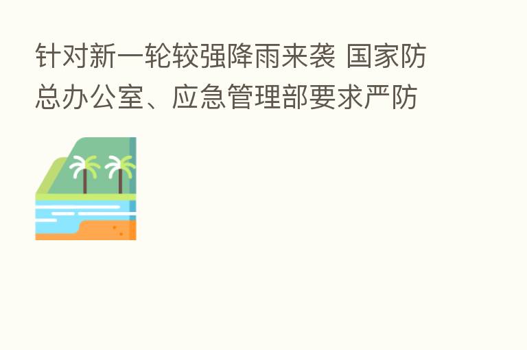 针对新一轮较强降雨来袭 国家防总办公室、应急管理部要求严防旱涝急转