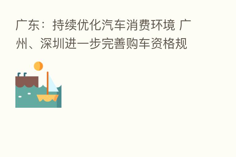 广东：持续优化汽车消费环境 广州、深圳进一步完善购车资格规定、增加购车指标