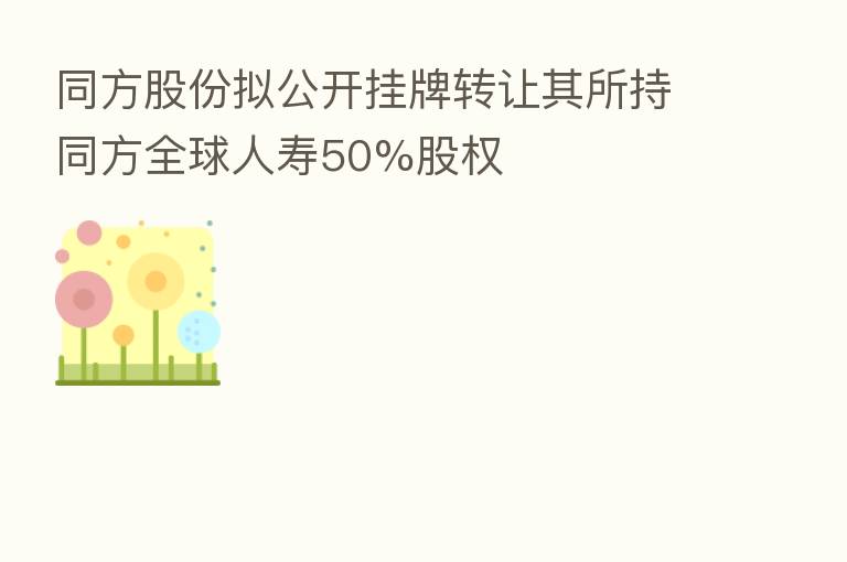 同方股份拟公开挂牌转让其所持同方全球人寿50%股权