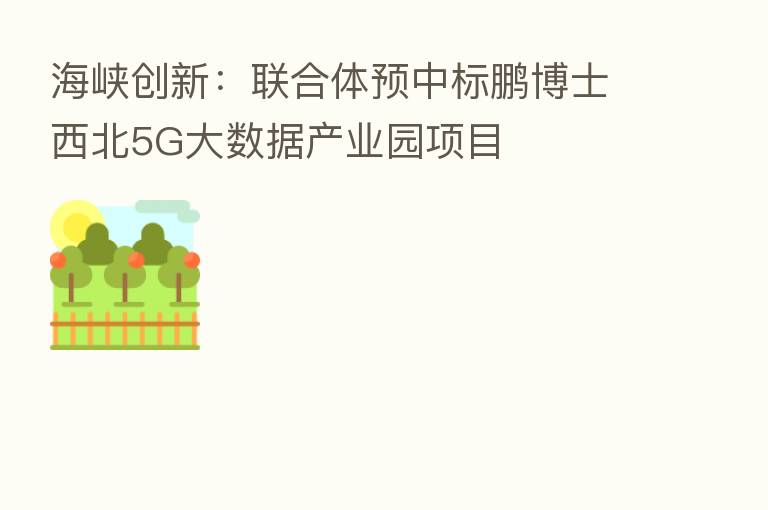 海峡创新:联合体预中标鹏博士西北5G大数据产业园项目