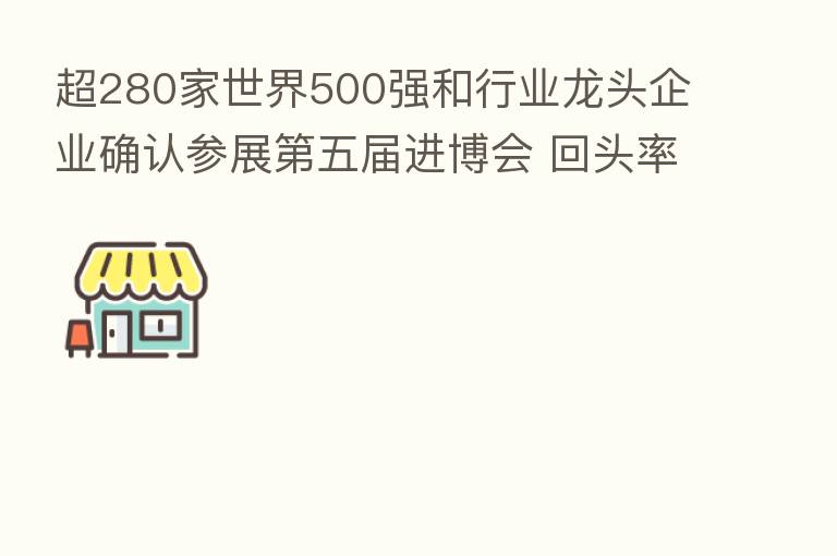 超280家世界500强和行业龙头企业确认参展   五届进博会 回头率近90%