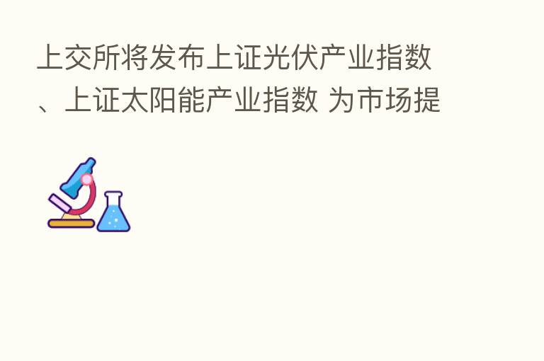 上交所将发布上证光伏产业指数、上证太阳能产业指数 为市场提供更多投资标的