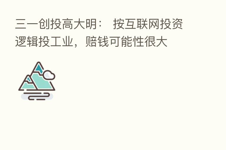 三一创投高大明： 按互联网投资逻辑投工业，赔前可能性很大
