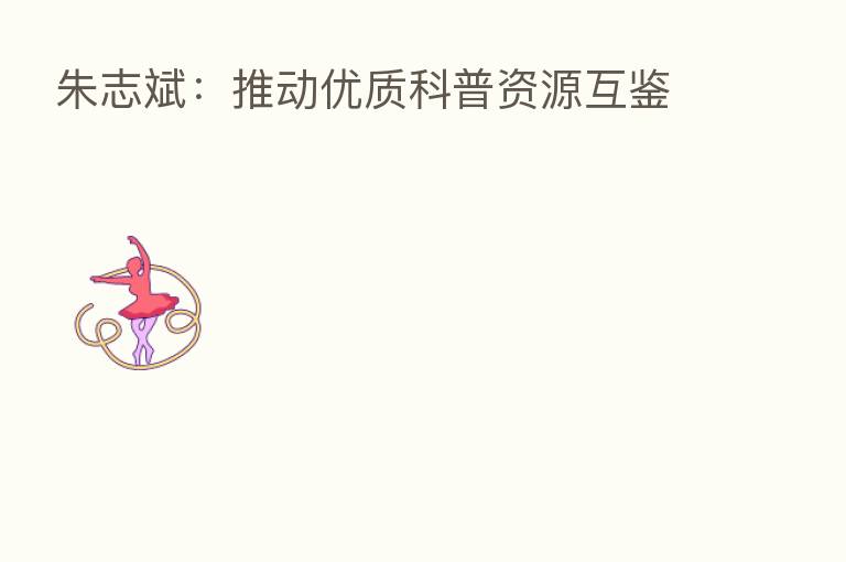 朱志斌：推动优质科普资源互鉴