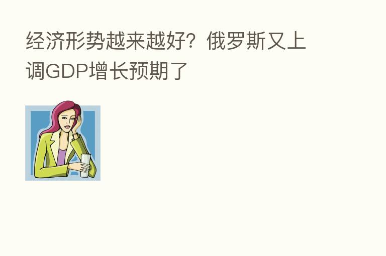 经济形势越来越好？俄罗斯又上调GDP增长预期了