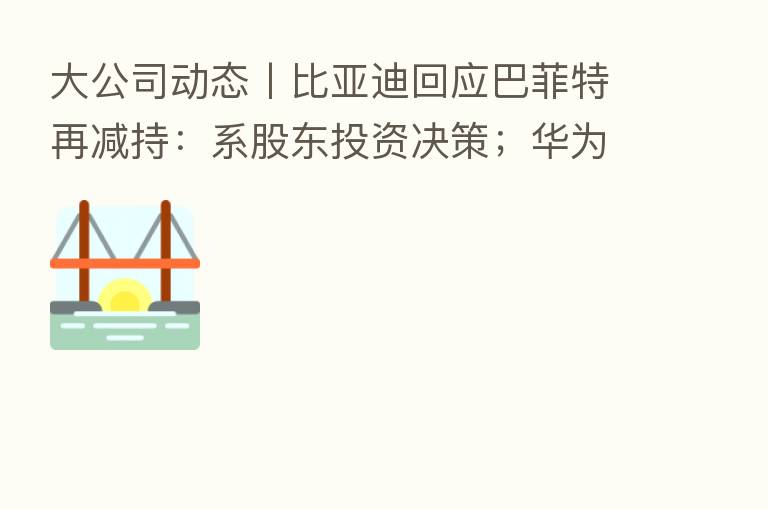 大公司动态丨比亚迪回应巴菲特再减持：系股东投资决策；华为回应将发布“向上捅破天”技术