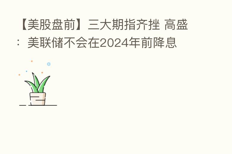 【美股盘前】三大期指齐挫 高盛：美联储不会在2024年前降息
