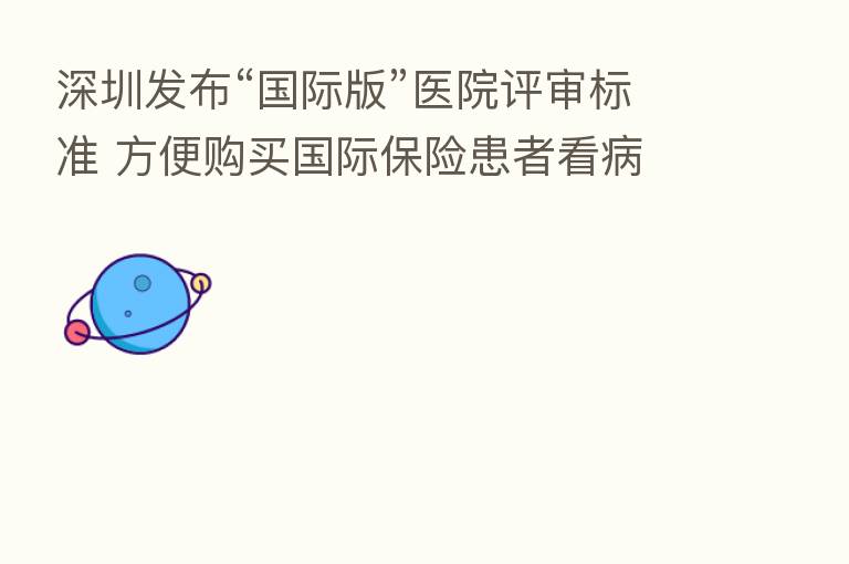 深圳发布“国际版”医院评审标准 方便购买国际 患者看病
