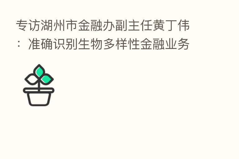 专访湖州市金融办副主任黄丁伟：准确识别生物多样性金融业务属性 数字化支持碳账户建设