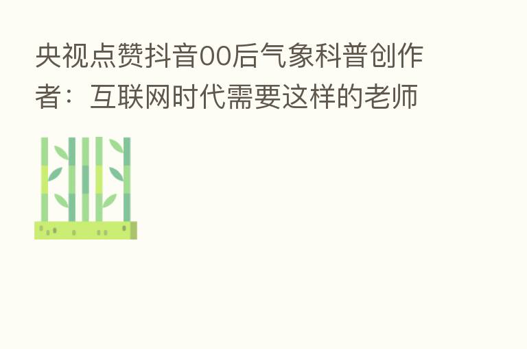央视点赞抖音00后气象科普创作者：互联网时代需要这样的老师