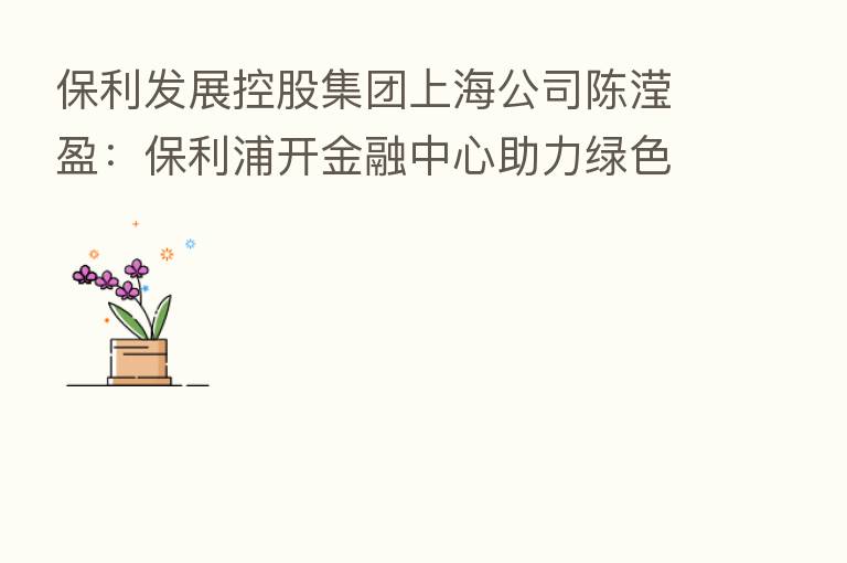 保利发展控股集团上海公司陈滢盈：保利浦开金融中心助力绿色金融发展