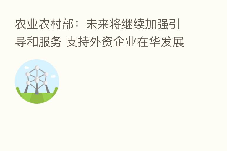 农业农村部:未来将继续加强引导和服务 支持外资企业在华发展