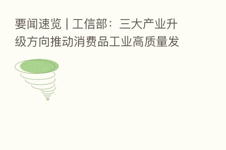 要闻速览 | 工信部:三大产业升级方向推动消费品工业高质量发展