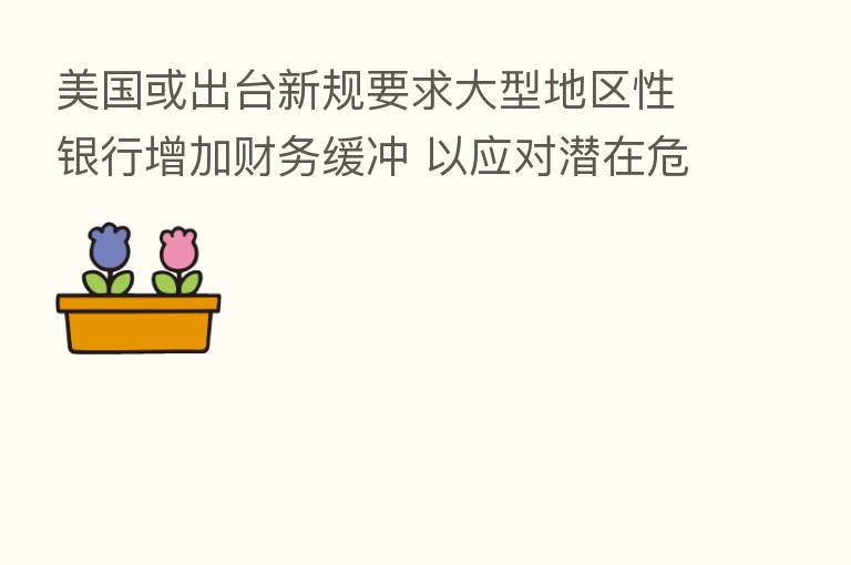美国或出台新规要求大型地区性银行增加财务缓冲 以应对潜在危机