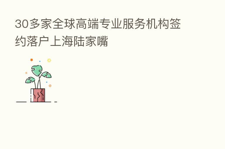 30多家全球高端专业服务机构签约落户上海陆家嘴