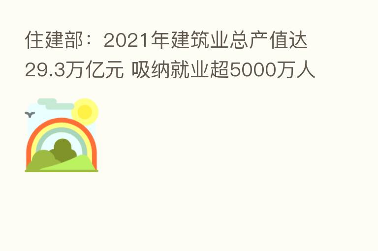 住建部：2021年建筑业总产值达29.3万亿元 吸纳就业超5000万人