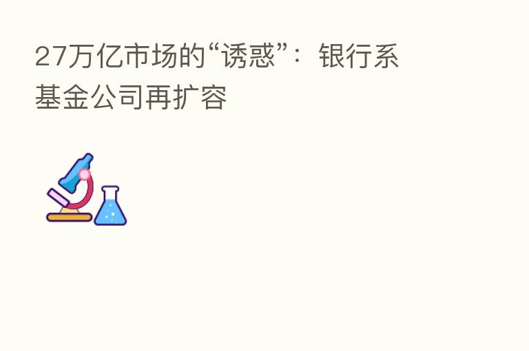 27万亿市场的“诱惑”：银行系基金公司再扩容