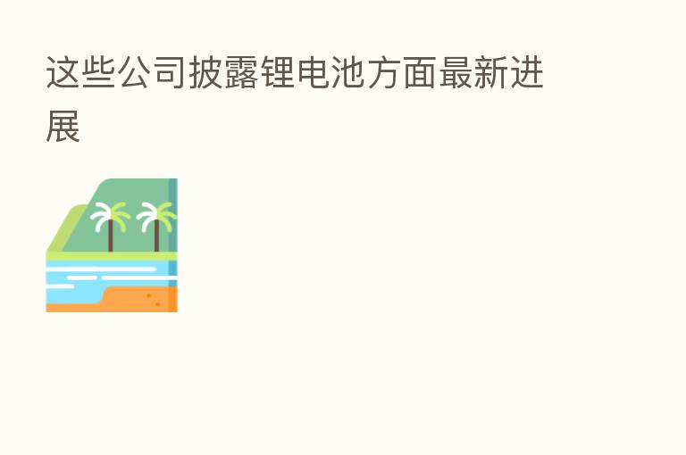 这些公司披露锂电池方面新   进展