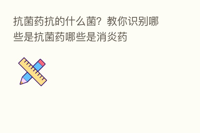 抗菌药抗的什么菌?教你识别哪些是抗菌药哪些是消炎药