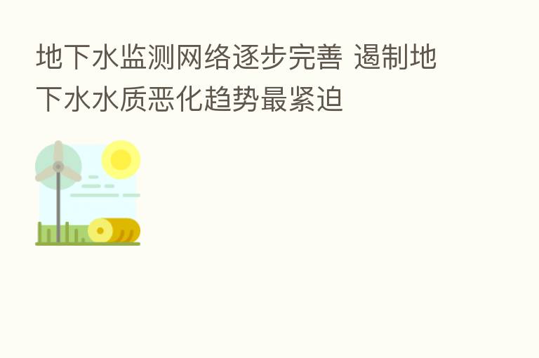 地下水监测网络逐步完善 遏制地下水水质恶化趋势 紧迫
