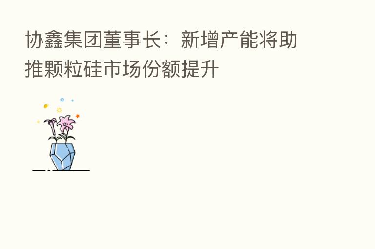 协鑫集团董事长：新增产能将助推颗粒硅市场份额提升