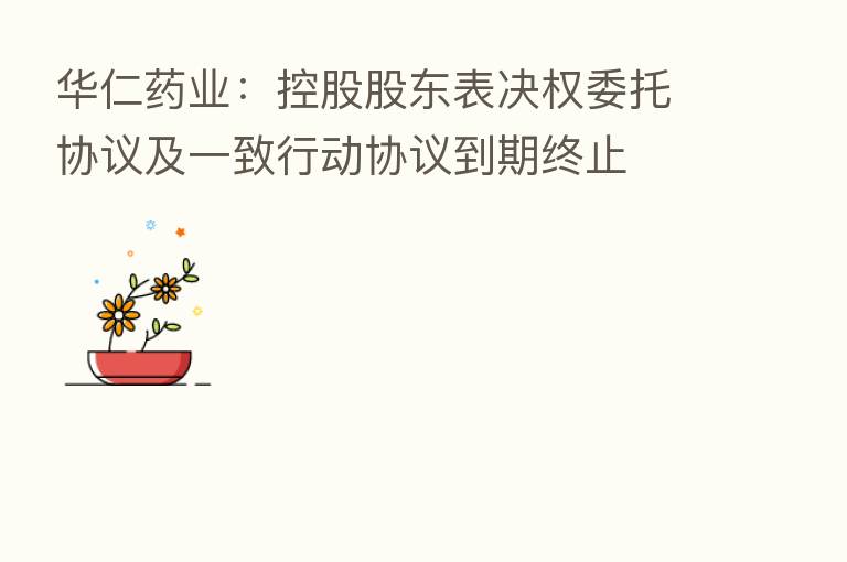 华仁药业:控股股东表决权委托协议及一致行动协议到期终止