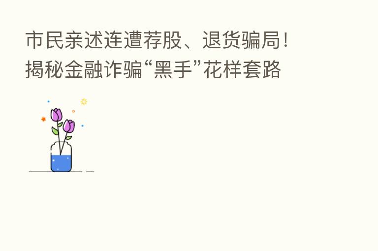 市民亲述连遭荐股、退货骗局!揭秘金融诈骗“黑手”花样套路