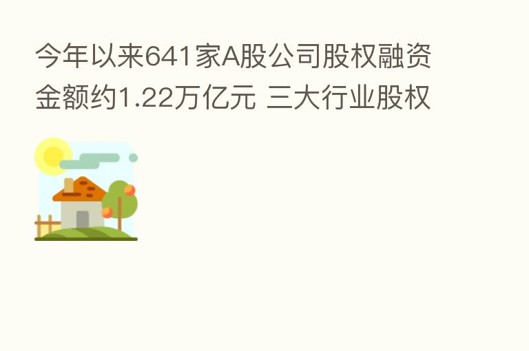 今年以来641家A股公司股权融资金额约1.22万亿元 三大行业股权融资规模超千亿元