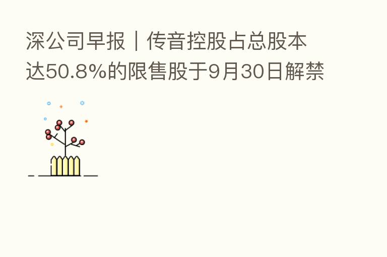 深公司早报｜传音控股占总股本达50.8%的限售股于9月30日解禁、贝特瑞与交投集团签署项目合作意向协议、