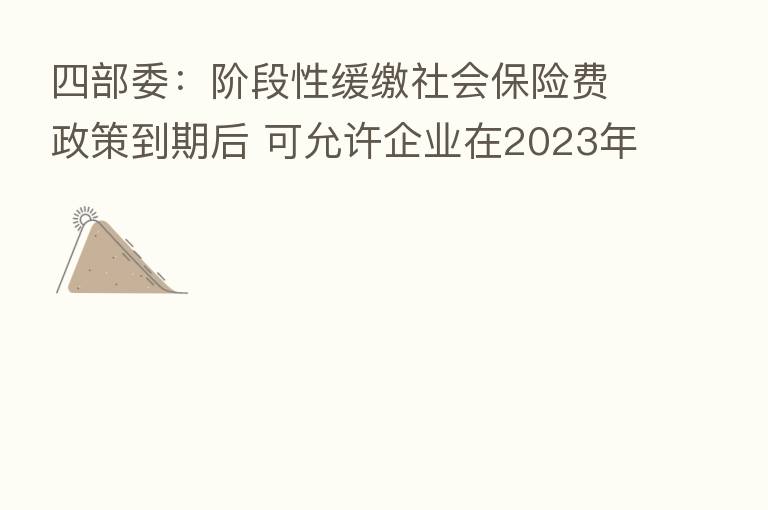四部委:阶段性缓缴社会 费政策到期后 可允许企业在2023年底前采取分期或逐月等方式补缴缓缴的社会 费