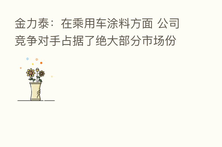 金力泰：在乘用车涂料方面 公司竞争对手占据了绝大部分市场份额