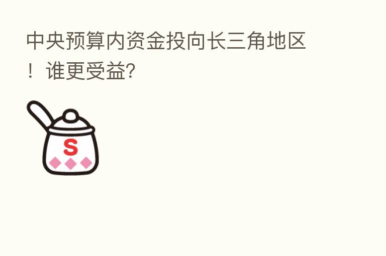 中央预算内资金投向长三角地区！谁更受益？