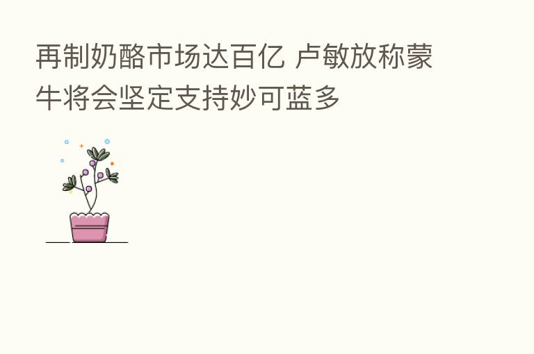 再制奶酪市场达百亿 卢敏放称蒙牛将会坚定支持妙可蓝多