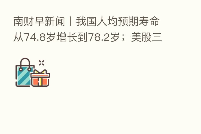 南财早新闻丨我国人均预期寿命从74.8岁增长到78.2岁；美股三大指数集体收高