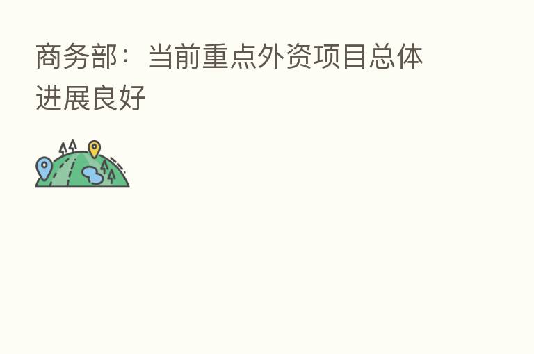 商务部:当前重点外资项目总体进展良好